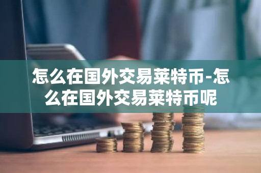 怎么在国外交易莱特币-怎么在国外交易莱特币呢