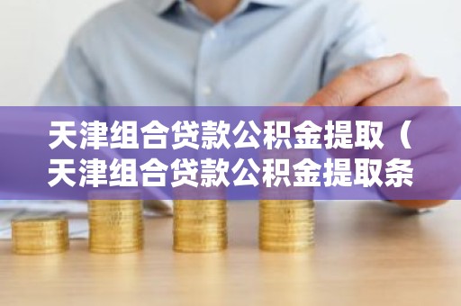 天津组合贷款公积金提取（天津组合贷款公积金提取条件）