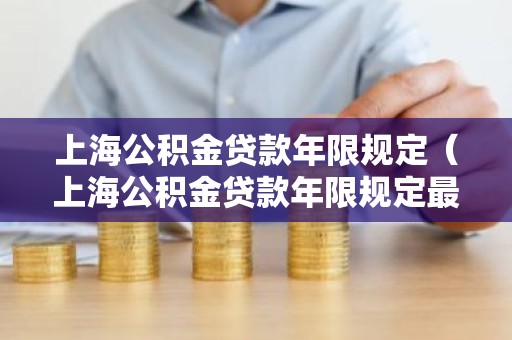 上海公积金贷款年限规定（上海公积金贷款年限规定最新）