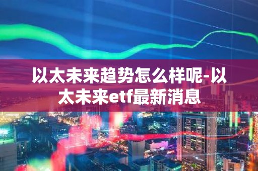 以太未来趋势怎么样呢-以太未来etf最新消息
