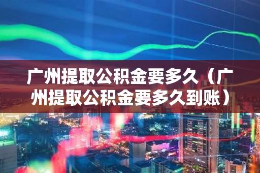 广州提取公积金要多久（广州提取公积金要多久到账）