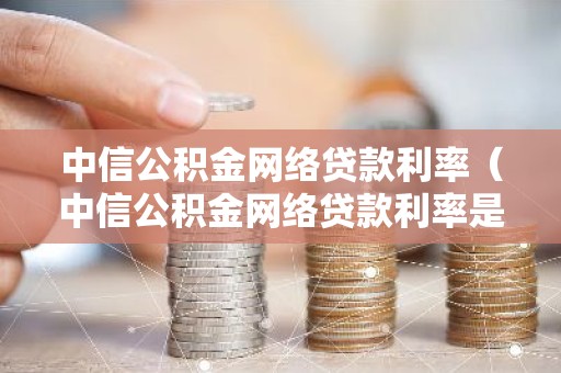 中信公积金网络贷款利率（中信公积金网络贷款利率是多少）