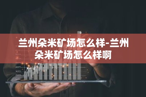 兰州朵米矿场怎么样-兰州朵米矿场怎么样啊