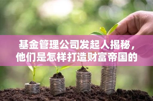 基金管理公司发起人揭秘，他们是怎样打造财富帝国的？