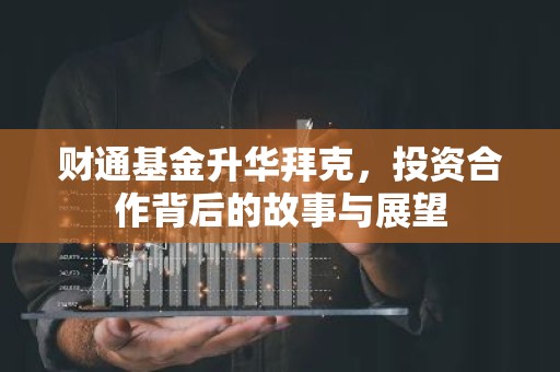 财通基金升华拜克，投资合作背后的故事与展望