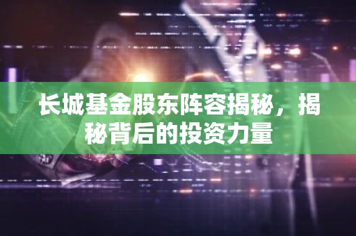 长城基金股东阵容揭秘，揭秘背后的投资力量