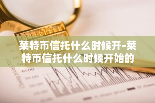 莱特币信托什么时候开-莱特币信托什么时候开始的