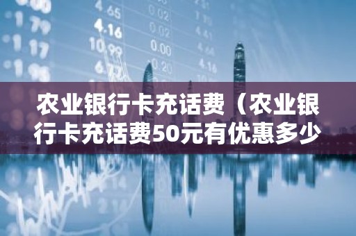 农业银行卡充话费（农业银行卡充话费50元有优惠多少）