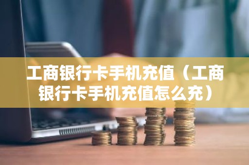 工商银行卡手机充值（工商银行卡手机充值怎么充）