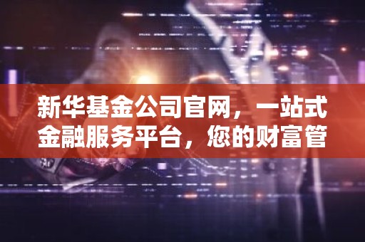 新华基金公司官网，一站式金融服务平台，您的财富管家！