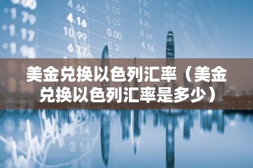 美金兑换以色列汇率（美金兑换以色列汇率是多少）