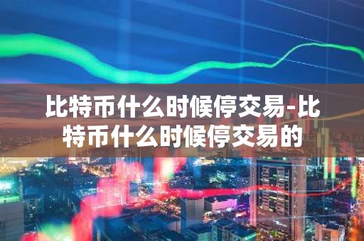 比特币什么时候停交易-比特币什么时候停交易的