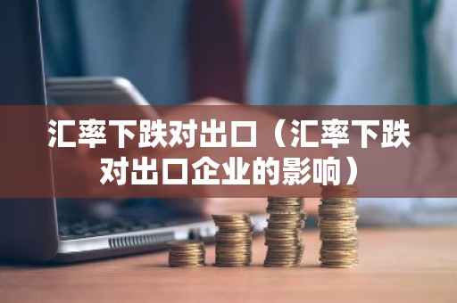 汇率下跌对出口（汇率下跌对出口企业的影响）