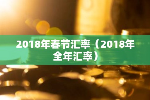 2018年春节汇率（2018年全年汇率）