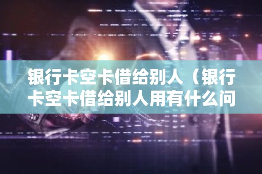 银行卡空卡借给别人（银行卡空卡借给别人用有什么问题）