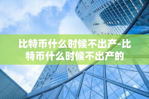 比特币什么时候不出产-比特币什么时候不出产的