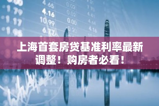 上海首套房贷基准利率最新调整！购房者必看！