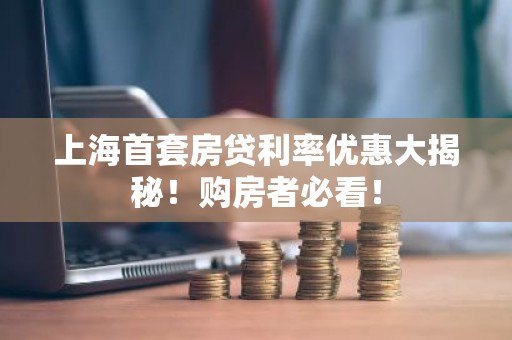 上海首套房贷利率优惠大揭秘！购房者必看！