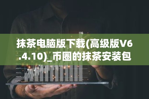 抹茶电脑版下载(高级版V6.4.10)_币圈的抹茶安装包下载