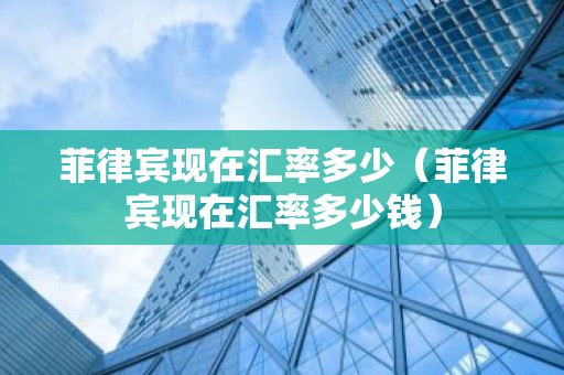 菲律宾现在汇率多少（菲律宾现在汇率多少钱）