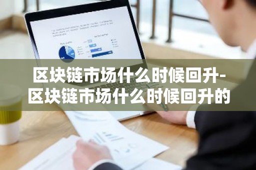 区块链市场什么时候回升-区块链市场什么时候回升的