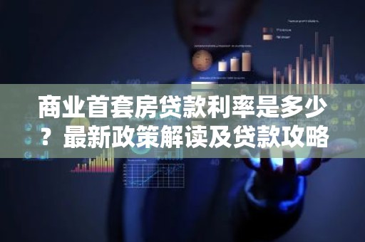 商业首套房贷款利率是多少？最新政策解读及贷款攻略