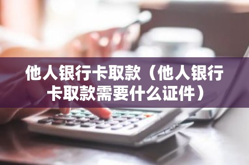 他人银行卡取款（他人银行卡取款需要什么证件）