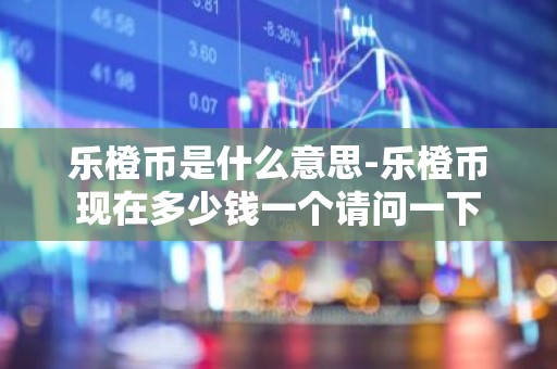 乐橙币是什么意思-乐橙币现在多少钱一个请问一下