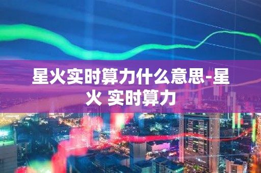 星火实时算力什么意思-星火 实时算力