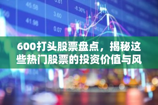 600打头股票盘点，揭秘这些热门股票的投资价值与风险