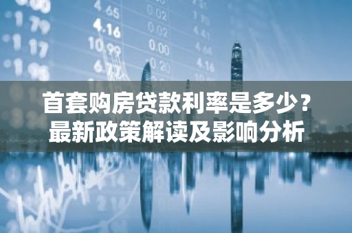 首套购房贷款利率是多少？最新政策解读及影响分析
