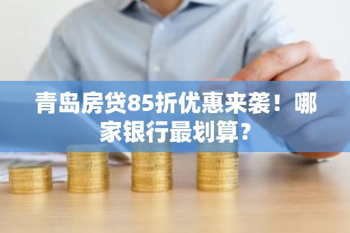 青岛房贷85折优惠来袭！哪家银行最划算？