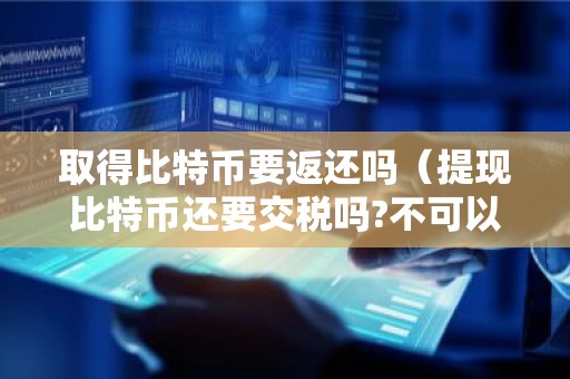 取得比特币要返还吗（提现比特币还要交税吗?不可以扣吗）