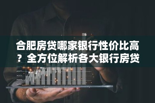 合肥房贷哪家银行性价比高？全方位解析各大银行房贷优势