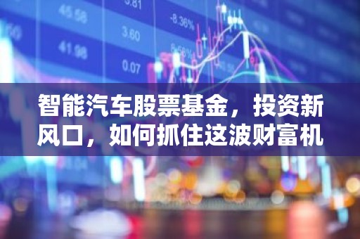 智能汽车股票基金，投资新风口，如何抓住这波财富机遇？