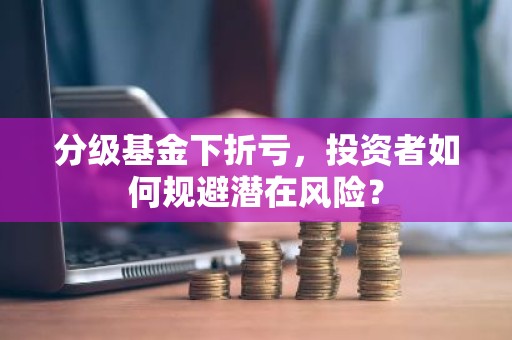分级基金下折亏，投资者如何规避潜在风险？