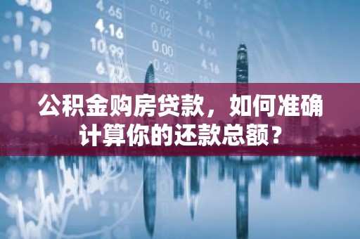 公积金购房贷款，如何准确计算你的还款总额？