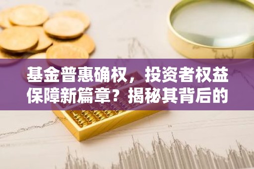 基金普惠确权，投资者权益保障新篇章？揭秘其背后的意义与影响