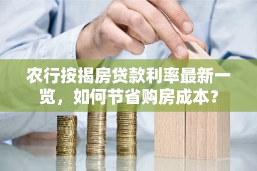 农行按揭房贷款利率最新一览，如何节省购房成本？