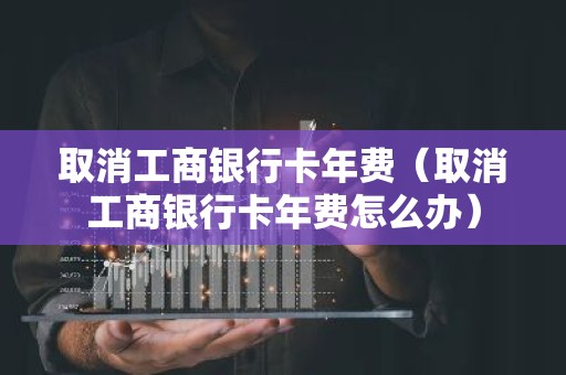 取消工商银行卡年费（取消工商银行卡年费怎么办）