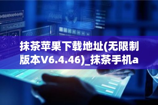 抹茶苹果下载地址(无限制版本V6.4.46)_抹茶手机app