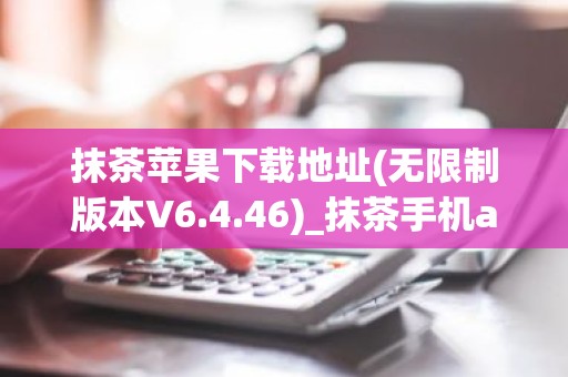 抹茶苹果下载地址(无限制版本V6.4.46)_抹茶手机app