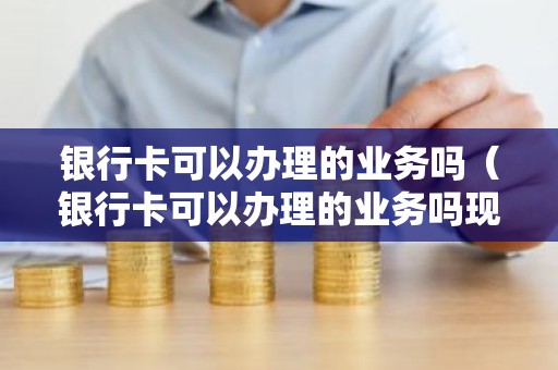 银行卡可以办理的业务吗（银行卡可以办理的业务吗现在）