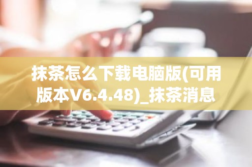 抹茶怎么下载电脑版(可用版本V6.4.48)_抹茶消息