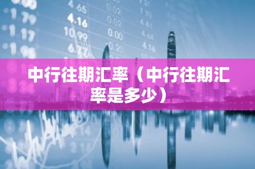 中行往期汇率（中行往期汇率是多少）