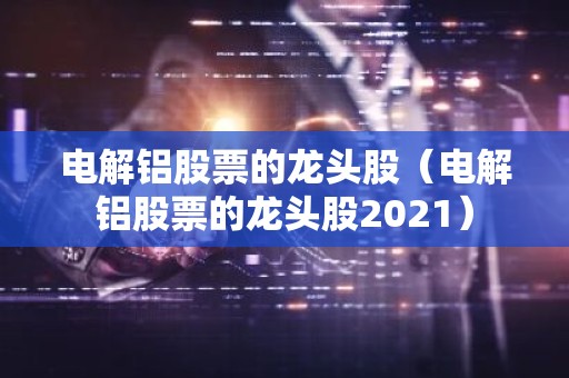 电解铝股票的龙头股（电解铝股票的龙头股2021）