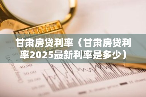 甘肃房贷利率（甘肃房贷利率2025最新利率是多少）