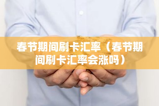 春节期间刷卡汇率（春节期间刷卡汇率会涨吗）