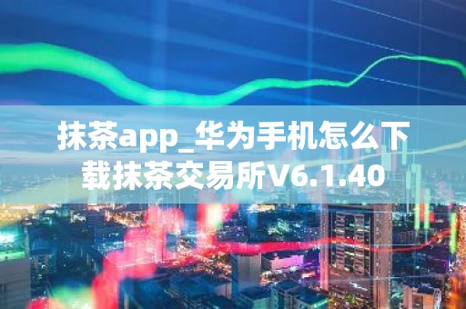 抹茶app_华为手机怎么下载抹茶交易所V6.1.40