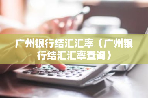 广州银行结汇汇率（广州银行结汇汇率查询）